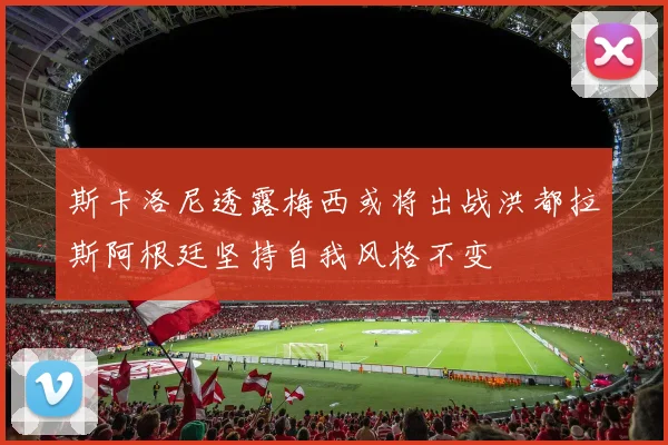 斯卡洛尼透露梅西或将出战洪都拉斯阿根廷坚持自我风格不变