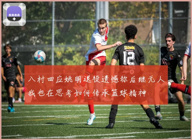 八村回应姚明退役遗憾称后继无人我也在思考如何传承篮球精神
