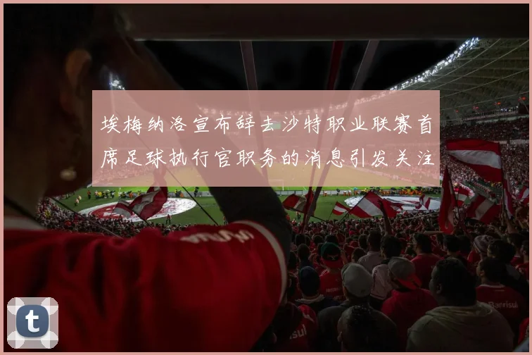 埃梅纳洛宣布辞去沙特职业联赛首席足球执行官职务的消息引发关注