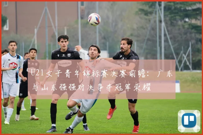 U21女子青年锦标赛决赛前瞻：广东与山东强强对决争夺冠军荣耀