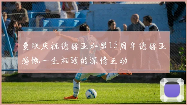 曼联庆祝德赫亚加盟15周年德赫亚感慨一生相随的深情互动