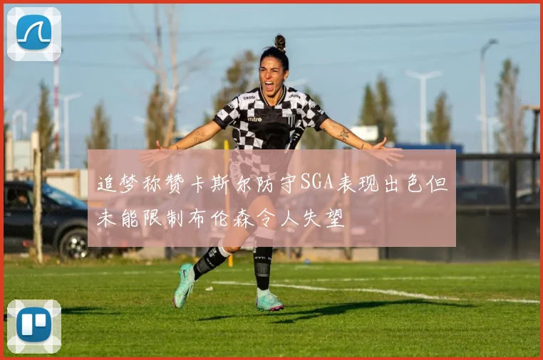 追梦称赞卡斯尔防守SGA表现出色但未能限制布伦森令人失望