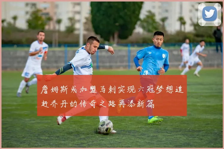 詹姆斯或加盟马刺实现六冠梦想追赶乔丹的传奇之路再添新篇
