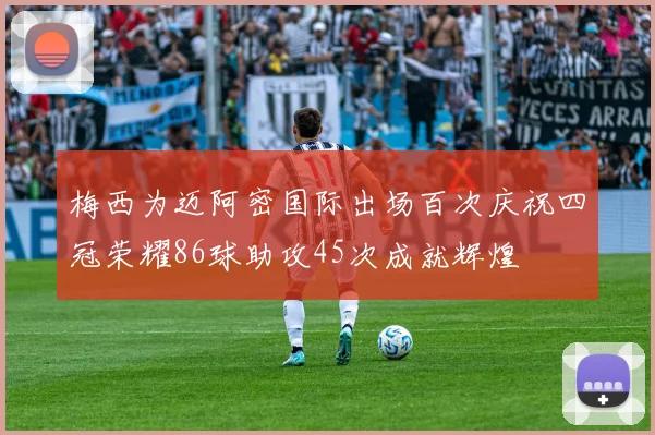梅西为迈阿密国际出场百次庆祝四冠荣耀86球助攻45次成就辉煌
