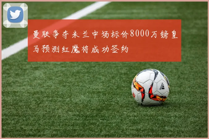 曼联争夺米兰中场标价8000万镑皇马预测红魔将成功签约