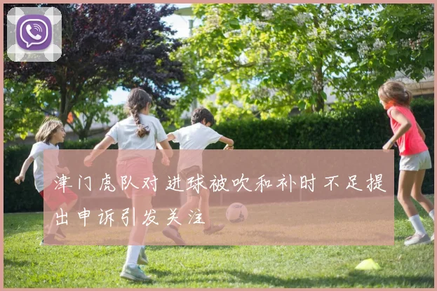 津门虎队对进球被吹和补时不足提出申诉引发关注