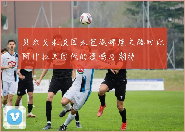 贝尔戈米谈国米重返辉煌之路对比阿什拉夫时代的遗憾与期待