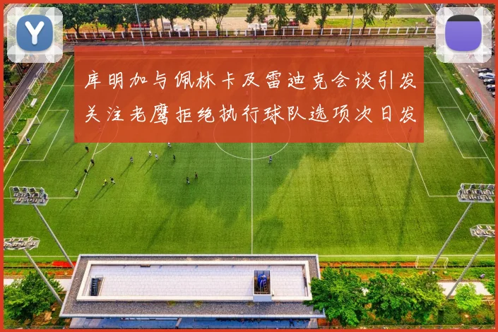 库明加与佩林卡及雷迪克会谈引发关注老鹰拒绝执行球队选项次日发生