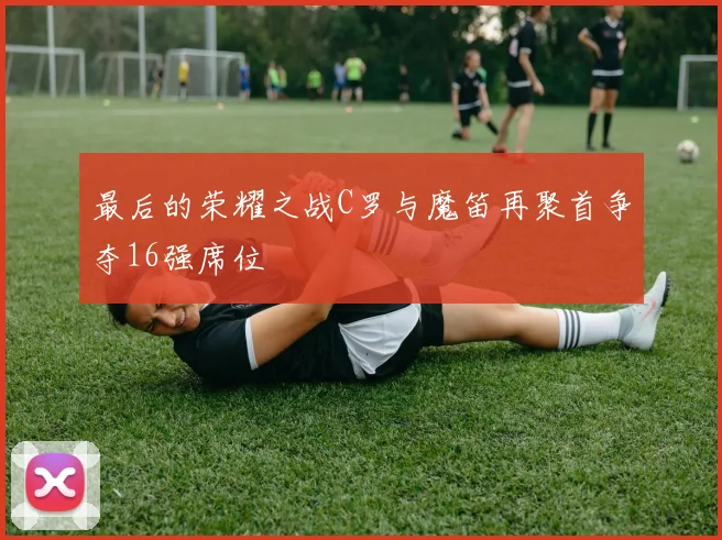 最后的荣耀之战C罗与魔笛再聚首争夺16强席位