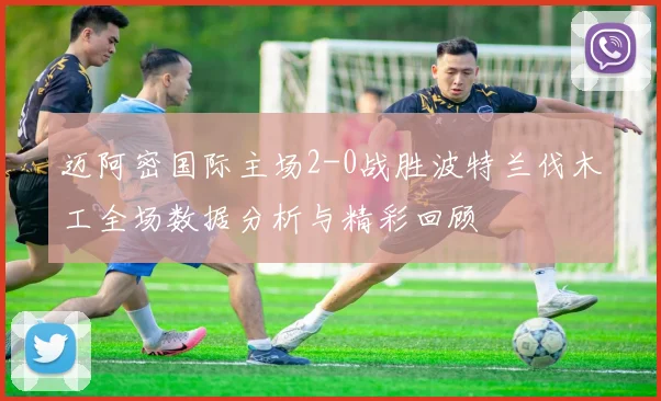 迈阿密国际主场2-0战胜波特兰伐木工全场数据分析与精彩回顾