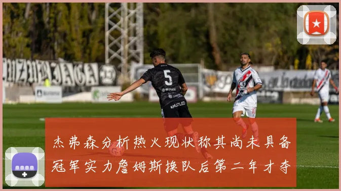 杰弗森分析热火现状称其尚未具备冠军实力詹姆斯换队后第二年才夺冠