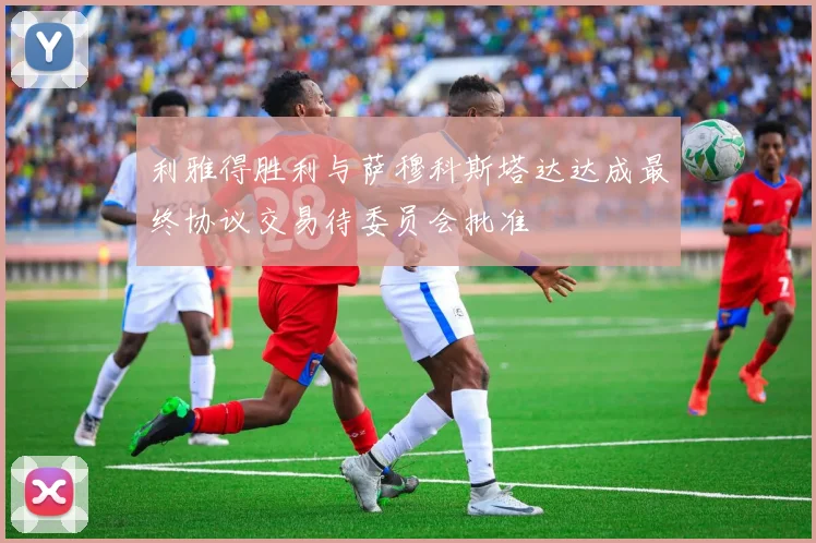 利雅得胜利与萨穆科斯塔达达成最终协议交易待委员会批准