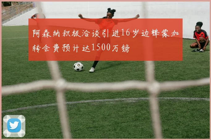 阿森纳积极洽谈引进16岁边锋蒙加转会费预计达1500万镑