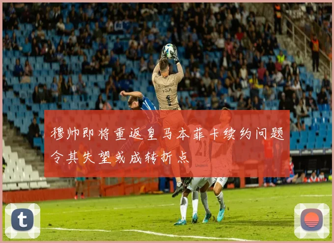 穆帅即将重返皇马本菲卡续约问题令其失望或成转折点